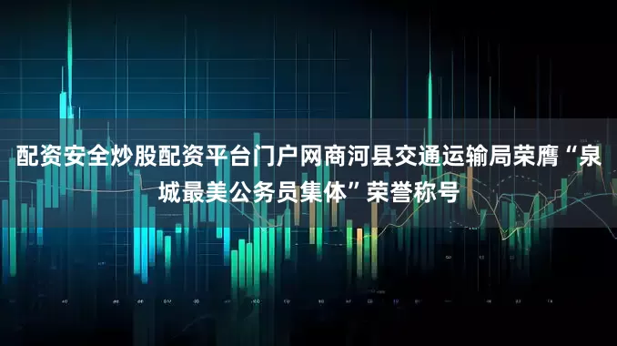 配资安全炒股配资平台门户网商河县交通运输局荣膺“泉城最美公务员集体”荣誉称号