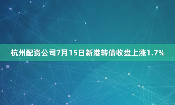 杭州配资公司7月15日新港转债收盘上涨1.7%
