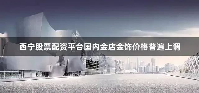 西宁股票配资平台国内金店金饰价格普遍上调