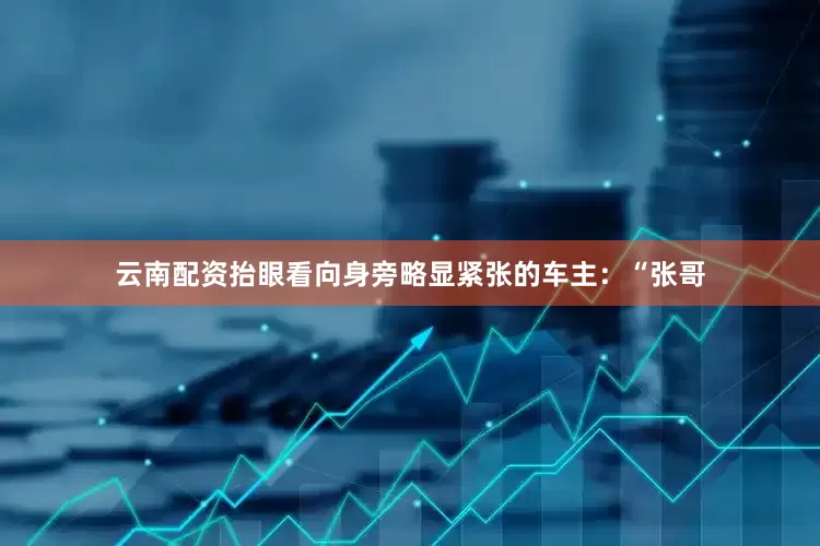 云南配资抬眼看向身旁略显紧张的车主：“张哥